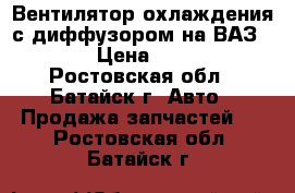 Вентилятор охлаждения с диффузором на ВАЗ 2110 › Цена ­ 1 400 - Ростовская обл., Батайск г. Авто » Продажа запчастей   . Ростовская обл.,Батайск г.